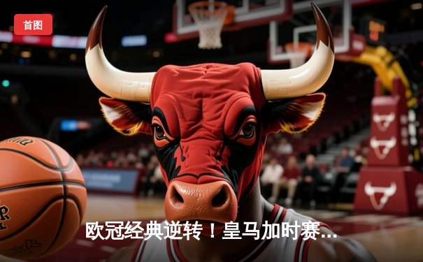 欧冠经典逆转！皇马加时赛3-2绝杀拜仁，本泽马帽子戏法封神